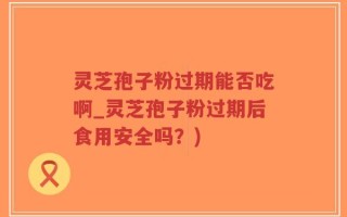 灵芝孢子粉过期能否吃啊_灵芝孢子粉过期后食用安全吗？)
