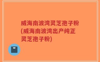 威海南波湾灵芝孢子粉(威海南波湾出产纯正灵芝孢子粉)