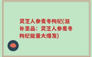 灵芝人参麦冬枸杞(滋补圣品：灵芝人参麦冬枸杞能量大爆发)