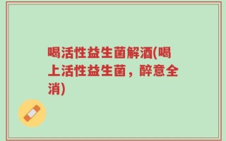 喝活性益生菌解酒(喝上活性益生菌，醉意全消)