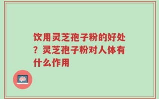 饮用灵芝孢子粉的好处？灵芝孢子粉对人体有什么作用