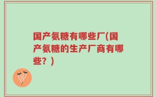 国产氨糖有哪些厂(国产氨糖的生产厂商有哪些？)