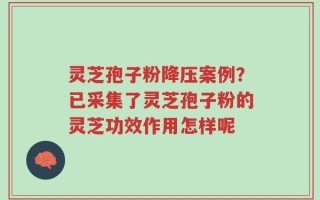 灵芝孢子粉降压案例？已采集了灵芝孢子粉的灵芝功效作用怎样呢