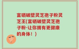 富硒破壁灵芝孢子粉灵芝王(富硒破壁灵芝孢子粉-让你拥有更健康的身体！)