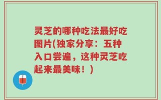 灵芝的哪种吃法最好吃图片(独家分享：五种入口尝遍，这种灵芝吃起来最美味！)