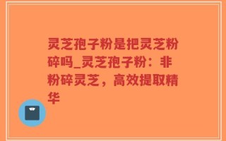 灵芝孢子粉是把灵芝粉碎吗_灵芝孢子粉：非粉碎灵芝，高效提取精华