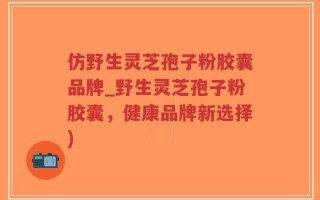 仿野生灵芝孢子粉胶囊品牌_野生灵芝孢子粉胶囊，健康品牌新选择)