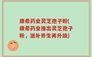 康希药业灵芝孢子粉(康希药业推出灵芝孢子粉，滋补养生再升级)