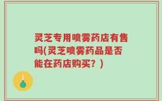 灵芝专用喷雾药店有售吗(灵芝喷雾药品是否能在药店购买？)