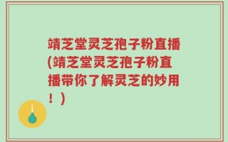 靖芝堂灵芝孢子粉直播(靖芝堂灵芝孢子粉直播带你了解灵芝的妙用！)