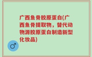 广西鱼骨胶原蛋白(广西鱼骨提取物，替代动物源胶原蛋白制造新型化妆品)