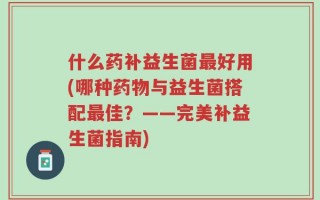 什么药补益生菌最好用(哪种药物与益生菌搭配最佳？——完美补益生菌指南)
