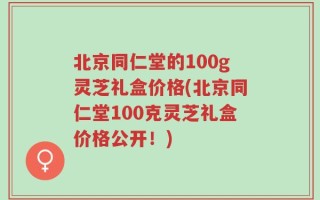 北京同仁堂的100g灵芝礼盒价格(北京同仁堂100克灵芝礼盒价格公开！)