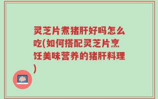 灵芝片煮猪肝好吗怎么吃(如何搭配灵芝片烹饪美味营养的猪肝料理)