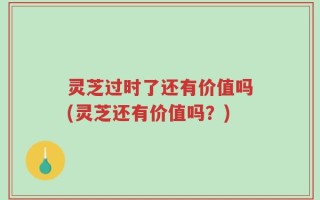 灵芝过时了还有价值吗(灵芝还有价值吗？)