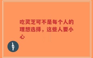 吃灵芝可不是每个人的理想选择，这些人要小心