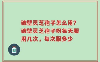 破壁灵芝孢子怎么用？破壁灵芝孢子粉每天服用几次，每次服多少
