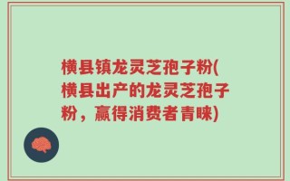 横县镇龙灵芝孢子粉(横县出产的龙灵芝孢子粉，赢得消费者青睐)