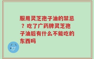 服用灵芝孢子油的禁忌 ？吃了广药牌灵芝孢子油后有什么不能吃的东西吗