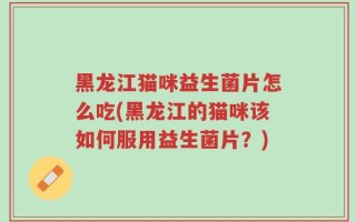 黑龙江猫咪益生菌片怎么吃(黑龙江的猫咪该如何服用益生菌片？)