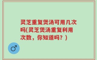 灵芝重复煲汤可用几次吗(灵芝煲汤重复利用次数，你知道吗？)