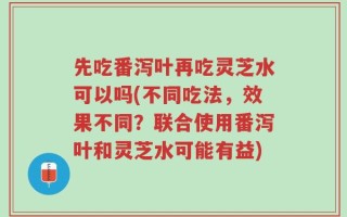 先吃番泻叶再吃灵芝水可以吗(不同吃法，效果不同？联合使用番泻叶和灵芝水可能有益)