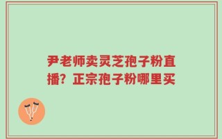 尹老师卖灵芝孢子粉直播？正宗孢子粉哪里买