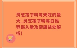 灵芝孢子粉每天吃的量大_灵芝孢子粉每日推荐摄入量及健康益处解析)