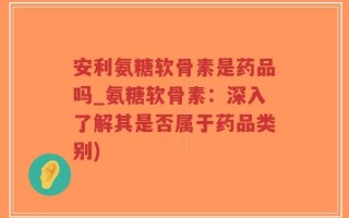 安利氨糖软骨素是药品吗_氨糖软骨素：深入了解其是否属于药品类别)