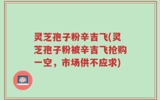 灵芝孢子粉辛吉飞(灵芝孢子粉被辛吉飞抢购一空，市场供不应求)