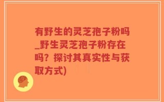 有野生的灵芝孢子粉吗_野生灵芝孢子粉存在吗？探讨其真实性与获取方式)
