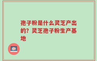 孢子粉是什么灵芝产出的？灵芝孢子粉生产基地