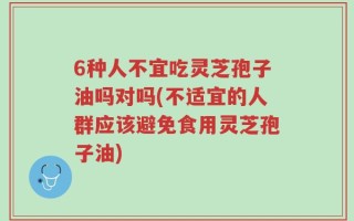 6种人不宜吃灵芝孢子油吗对吗(不适宜的人群应该避免食用灵芝孢子油)