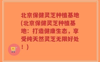 北京保健灵芝种植基地(北京保健灵芝种植基地：打造健康生态，享受纯天然灵芝无限好处！)