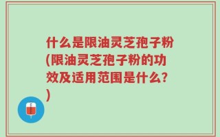 什么是限油灵芝孢子粉(限油灵芝孢子粉的功效及适用范围是什么？)