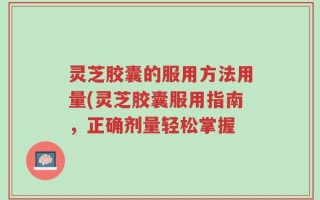 灵芝胶囊的服用方法用量(灵芝胶囊服用指南，正确剂量轻松掌握