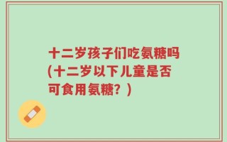 十二岁孩子们吃氨糖吗(十二岁以下儿童是否可食用氨糖？)