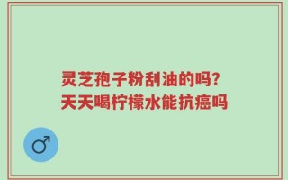 灵芝孢子粉刮油的吗？天天喝柠檬水能抗癌吗