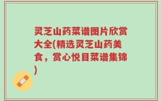 灵芝山药菜谱图片欣赏大全(精选灵芝山药美食，赏心悦目菜谱集锦)