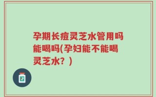 孕期长痘灵芝水管用吗能喝吗(孕妇能不能喝灵芝水？)