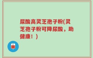尿酸高灵芝孢子粉(灵芝孢子粉可降尿酸，助健康！)