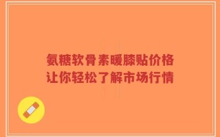 氨糖软骨素暖膝贴价格让你轻松了解市场行情