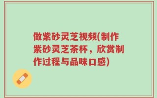 做紫砂灵芝视频(制作紫砂灵芝茶杯，欣赏制作过程与品味口感)