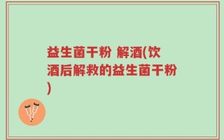 益生菌干粉 解酒(饮酒后解救的益生菌干粉)