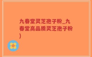 九春堂灵芝孢子粉_九春堂高品质灵芝孢子粉)