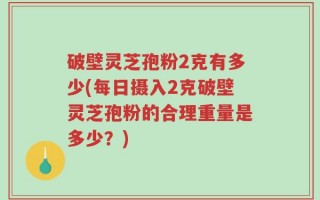 破壁灵芝孢粉2克有多少(每日摄入2克破壁灵芝孢粉的合理重量是多少？)