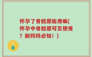 怀孕了骨胶原能用嘛(怀孕中骨胶原可否使用？新妈妈必知！)