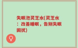 失眠泡灵芝水(灵芝水：改善睡眠，告别失眠困扰)