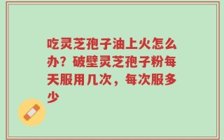 吃灵芝孢子油上火怎么办？破壁灵芝孢子粉每天服用几次，每次服多少