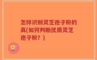 怎样识别灵芝孢子粉的真(如何判断优质灵芝孢子粉？)